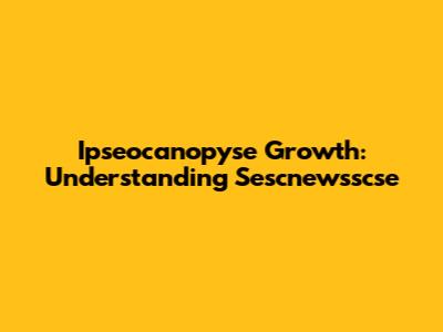 Ipseocanopyse Growth: Understanding Sescnewsscse